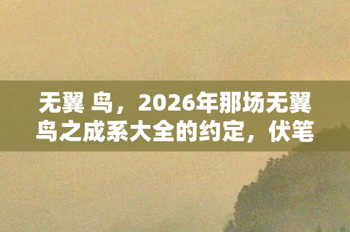 无翼 鸟,2026年那场无翼鸟之成系大全的约定,伏笔成真时,我鼻子一酸 无翼 鸟,2026年那场无翼鸟之成系大全的约定,伏笔成真时,我鼻子一酸