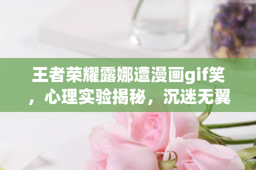 王者荣耀露娜遭漫画gif笑，心理实验揭秘，沉迷无翼鸟之王者荣耀露娜竟是多巴胺的细思极恐陷阱
