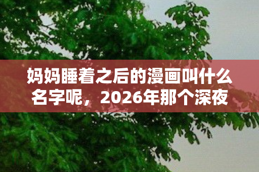 妈妈睡着之后的漫画叫什么名字呢，2026年那个深夜，妈妈熟睡后伏笔揭开，鼻子一酸想起你