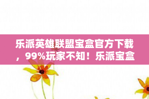 乐派英雄联盟宝盒官方下载，99%玩家不知！乐派宝盒暗藏3大逆天机制，开盒瞬间颠覆认知！
