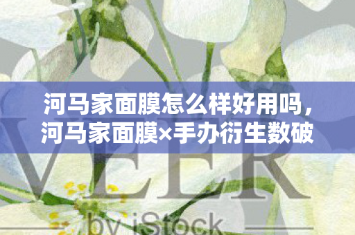 河马家面膜怎么样好用吗，河马家面膜×手办衍生数破圈！这波操作让冰箱比脸还干净的我都惊了！