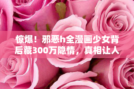 惊爆!邪恶h全漫画少女背后藏300万隐情,真相让人吓一跳! 惊爆!邪恶h全漫画少女背后藏300万隐情,真相让人吓一跳!