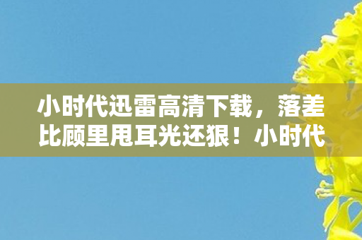 小时代迅雷高清下载，落差比顾里甩耳光还狠！小时代高清下载真相，笑着点开，哭着充了第8个648