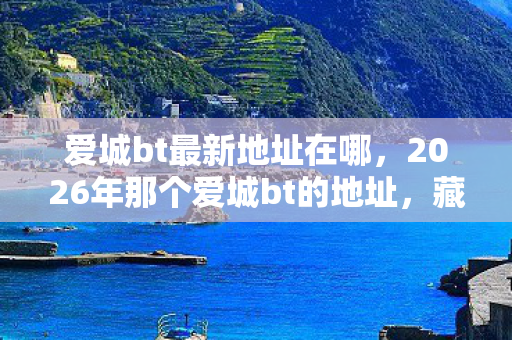 爱城bt最新地址在哪,2026年那个爱城bt的地址,藏着谁没说出口的再见,鼻子一酸 爱城bt最新地址在哪,2026年那个爱城bt的地址,藏着谁没说出口的再见,鼻子一酸