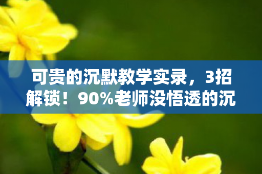 可贵的沉默教学实录,3招解锁!90%老师没悟透的沉默课堂逆袭心法,学生主动开口了 可贵的沉默教学实录,3招解锁!90%老师没悟透的沉默课堂逆袭心法,学生主动开口了
