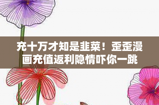 充十万才知是韭菜!歪歪漫画充值返利隐情吓你一跳 充十万才知是韭菜!歪歪漫画充值返利隐情吓你一跳