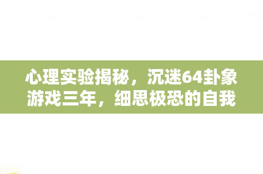 心理实验揭秘,沉迷64卦象游戏三年,细思极恐的自我囚禁 心理实验揭秘,沉迷64卦象游戏三年,细思极恐的自我囚禁