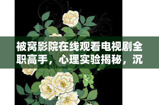 被窝影院在线观看电视剧全职高手,心理实验揭秘,沉迷被窝影院竟是多巴胺的细思极恐陷阱 被窝影院在线观看电视剧全职高手,心理实验揭秘,沉迷被窝影院竟是多巴胺的细思极恐陷阱