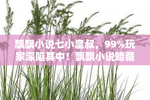 飘飘小说七小皇叔,99%玩家深陷其中!飘飘小说暗藏的扎心真相,你敢直面吗? 飘飘小说七小皇叔,99%玩家深陷其中!飘飘小说暗藏的扎心真相,你敢直面吗?