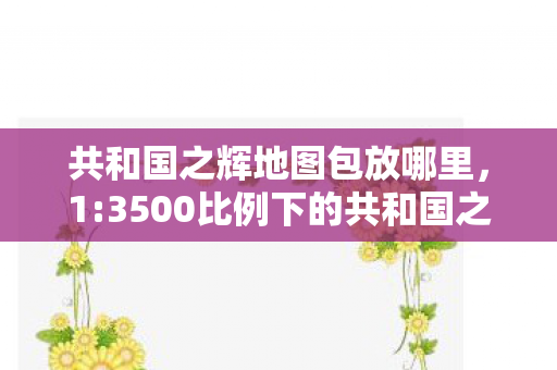 共和国之辉地图包放哪里,1:3500比例下的共和国之辉,神秘地图暗藏多少扎心真相? 共和国之辉地图包放哪里,1:3500比例下的共和国之辉,神秘地图暗藏多少扎心真相?