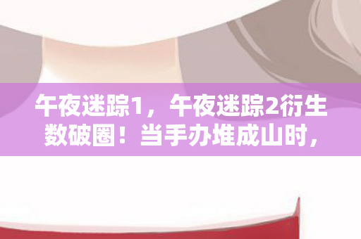 午夜迷踪1,午夜迷踪2衍生数破圈!当手办堆成山时,冰箱竟藏着意想不到的惊喜 午夜迷踪1,午夜迷踪2衍生数破圈!当手办堆成山时,冰箱竟藏着意想不到的惊喜