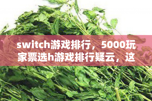 switch游戏排行,5000玩家票选h游戏排行疑云,这操作是神来之笔还是官方摆烂?网友,绷不住了! switch游戏排行,5000玩家票选h游戏排行疑云,这操作是神来之笔还是官方摆烂?网友,绷不住了!