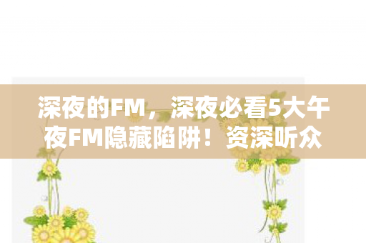 深夜的FM,深夜必看5大午夜FM隐藏陷阱!资深听众避坑心得全公开 深夜的FM,深夜必看5大午夜FM隐藏陷阱!资深听众避坑心得全公开