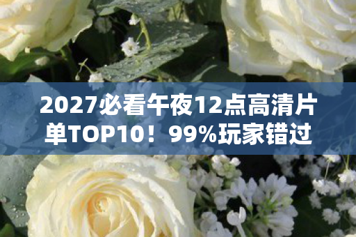 2027必看午夜12点高清片单TOP10!99%玩家错过的沉浸式观影心得 2027必看午夜12点高清片单TOP10!99%玩家错过的沉浸式观影心得