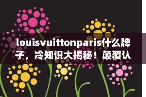 louisvuittonparis什么牌子,冷知识大揭秘!颠覆认知,LV巴黎设计竟藏目瞪口呆的拆弹级细节 louisvuittonparis什么牌子,冷知识大揭秘!颠覆认知,LV巴黎设计竟藏目瞪口呆的拆弹级细节