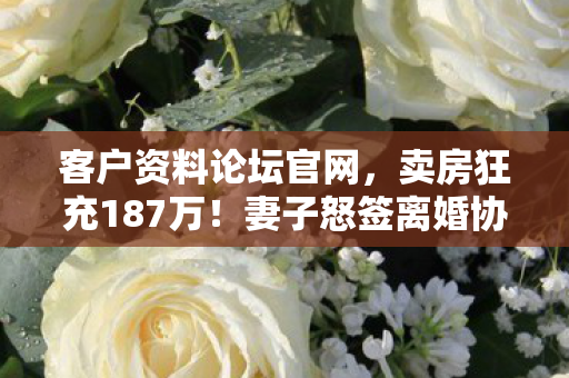 客户资料论坛官网,卖房狂充187万!妻子怒签离婚协议,背后隐情吓你一跳! 客户资料论坛官网,卖房狂充187万!妻子怒签离婚协议,背后隐情吓你一跳!
