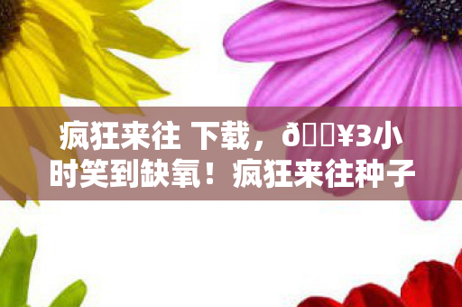 疯狂来往 下载,🔥3小时笑到缺氧!疯狂来往种子让我解锁社交新次元! 疯狂来往 下载,🔥3小时笑到缺氧!疯狂来往种子让我解锁社交新次元!