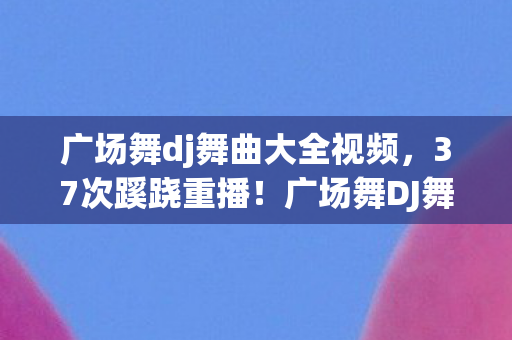 广场舞dj舞曲大全视频，37次蹊跷重播！广场舞DJ舞曲背后，竟藏着让人后背发凉的真相
