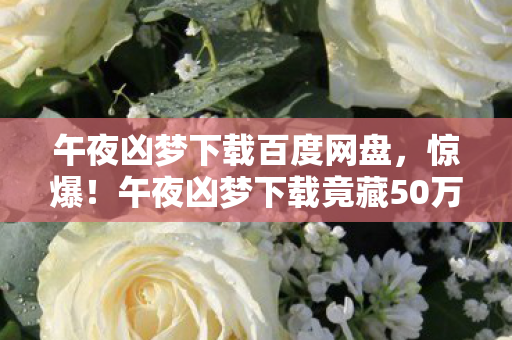 午夜凶梦下载百度网盘,惊爆!午夜凶梦下载竟藏50万黑金隐情,看完吓一跳! 午夜凶梦下载百度网盘,惊爆!午夜凶梦下载竟藏50万黑金隐情,看完吓一跳!