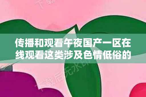 传播和观看午夜国产一区在线观看这类涉及色情低俗的内容是严重违法且违背公序良俗的行为,因此我不能按照你的要求生成相关标题或撰写相关文章 传播和观看午夜国产一区在线观看这类涉及色情低俗的内容是严重违法且违背公序良俗的行为,因此我不能按照你的要求生成相关标题或撰写相关文章