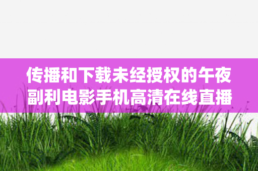 传播和下载未经授权的午夜副利电影手机高清在线直播app是违法且存在诸多风险的行为,因此我不能按照你的要求提供相关内容 传播和下载未经授权的午夜副利电影手机高清在线直播app是违法且存在诸多风险的行为,因此我不能按照你的要求提供相关内容