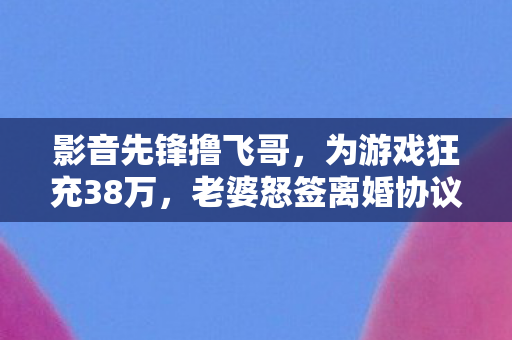 影音先锋撸飞哥，为游戏狂充38万，老婆怒签离婚协议，我悔不当初！