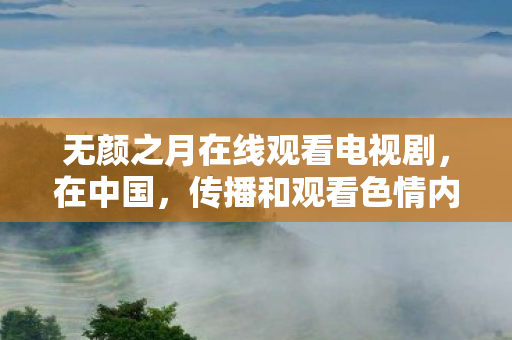 无颜之月在线观看电视剧,在中国,传播和观看色情内容是不合法的行为,因此我不能按照你的要求提供相关内容 无颜之月在线观看电视剧,在中国,传播和观看色情内容是不合法的行为,因此我不能按照你的要求提供相关内容