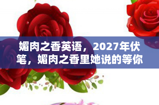 媚肉之香英语,2027年伏笔,媚肉之香里她说的等你,让我鼻子一酸 媚肉之香英语,2027年伏笔,媚肉之香里她说的等你,让我鼻子一酸
