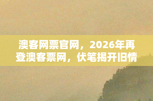澳客网票官网,2026年再登澳客票网,伏笔揭开旧情殇,回忆涌来鼻子一酸 澳客网票官网,2026年再登澳客票网,伏笔揭开旧情殇,回忆涌来鼻子一酸