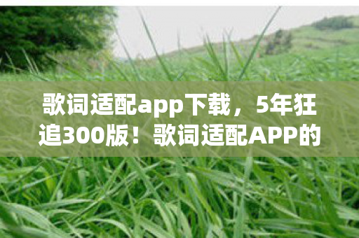 歌词适配app下载,5年狂追300版!歌词适配APP的终极秘密竟藏在这串数字里? 歌词适配app下载,5年狂追300版!歌词适配APP的终极秘密竟藏在这串数字里?