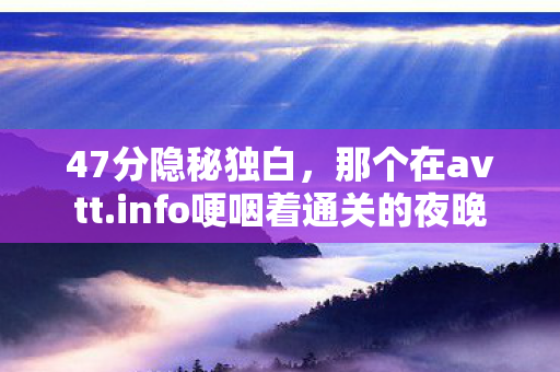 47分隐秘独白,那个在avtt.info哽咽着通关的夜晚 47分隐秘独白,那个在avtt.info哽咽着通关的夜晚