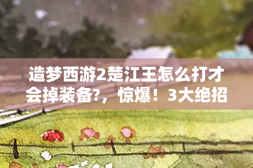 造梦西游2楚江王怎么打才会掉装备?,惊爆!3大绝招让你3分钟逆袭楚江王,这操作太上头! 造梦西游2楚江王怎么打才会掉装备?,惊爆!3大绝招让你3分钟逆袭楚江王,这操作太上头!