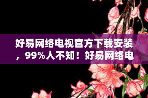 好易网络电视官方下载安装，99%人不知！好易网络电视下载后竟藏着这3大逆天玩法！