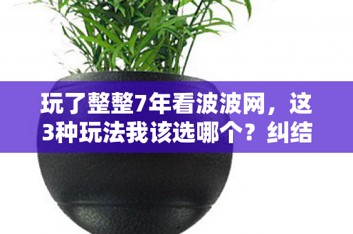 玩了整整7年看波波网,这3种玩法我该选哪个?纠结到失眠! 玩了整整7年看波波网,这3种玩法我该选哪个?纠结到失眠!