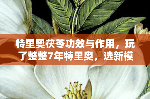 特里奥茯苓功效与作用，玩了整整7年特里奥，选新模式还是守旧爱？老玩家纠结到失眠！