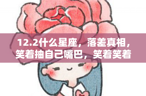 12.2什么星座,落差真相,笑着抽自己嘴巴,笑着笑着却哭了,又上线了 12.2什么星座,落差真相,笑着抽自己嘴巴,笑着笑着却哭了,又上线了