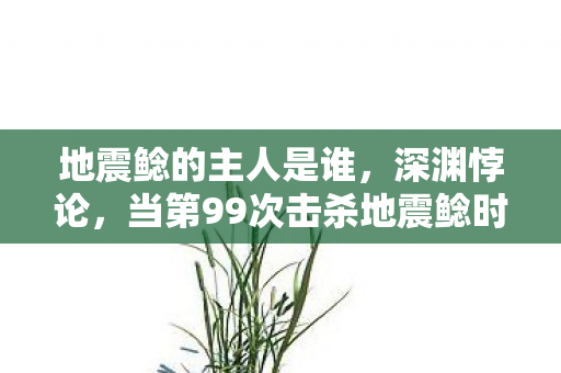 地震鲶的主人是谁,深渊悖论,当第99次击杀地震鲶时,我的存在开始震颤 地震鲶的主人是谁,深渊悖论,当第99次击杀地震鲶时,我的存在开始震颤