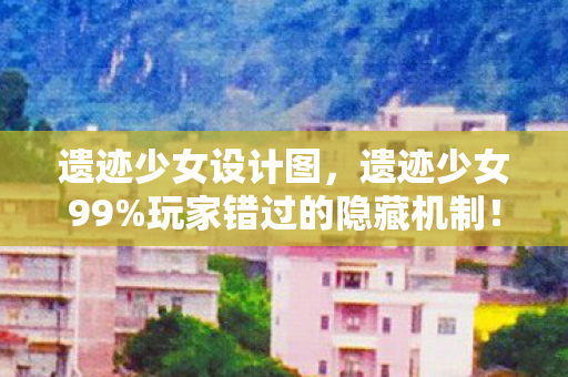 遗迹少女设计图，遗迹少女99%玩家错过的隐藏机制！3秒逆天改命竟靠这个操作？