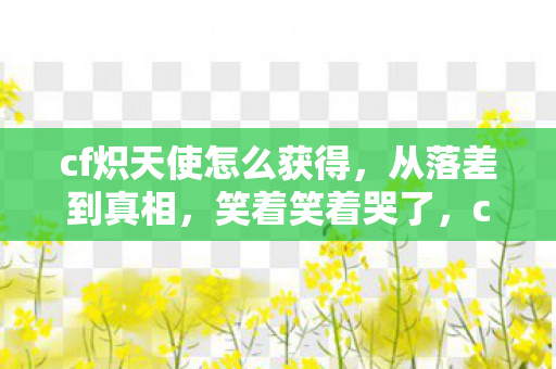 cf炽天使怎么获得,从落差到真相,笑着笑着哭了,cf炽天使竟让我如此真香 cf炽天使怎么获得,从落差到真相,笑着笑着哭了,cf炽天使竟让我如此真香