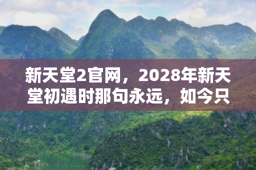 新天堂2官网,2028年新天堂初遇时那句永远,如今只剩我鼻子一酸 新天堂2官网,2028年新天堂初遇时那句永远,如今只剩我鼻子一酸