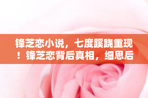 锋芝恋小说,七度蹊跷重现!锋芝恋背后真相,细思后背发凉 锋芝恋小说,七度蹊跷重现!锋芝恋背后真相,细思后背发凉