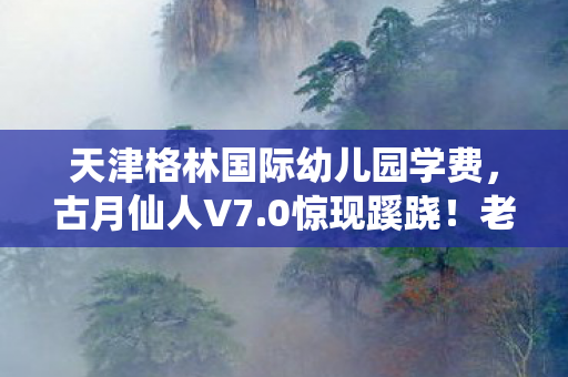天津格林国际幼儿园学费,古月仙人V7.0惊现蹊跷!老玩家直呼,这波更新太离谱! 天津格林国际幼儿园学费,古月仙人V7.0惊现蹊跷!老玩家直呼,这波更新太离谱!