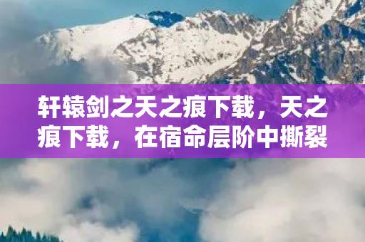 轩辕剑之天之痕下载,天之痕下载,在宿命层阶中撕裂自由悖论,灵魂震颤的永恒轮回 轩辕剑之天之痕下载,天之痕下载,在宿命层阶中撕裂自由悖论,灵魂震颤的永恒轮回