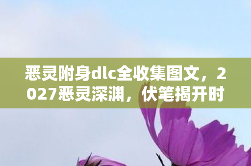 恶灵附身dlc全收集图文,2027恶灵深渊,伏笔揭开时,我竟为虚拟情缘鼻子一酸 恶灵附身dlc全收集图文,2027恶灵深渊,伏笔揭开时,我竟为虚拟情缘鼻子一酸