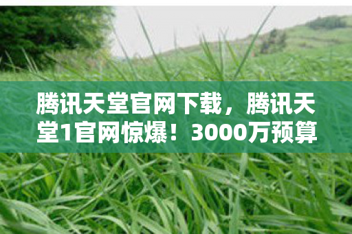 腾讯天堂官网下载，腾讯天堂1官网惊爆！3000万预算背后隐情，真相让人吓一跳！