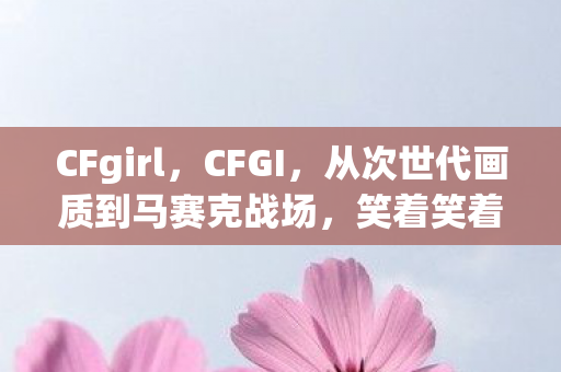 CFgirl，CFGI，从次世代画质到马赛克战场，笑着笑着就哭了这落差谁懂啊！