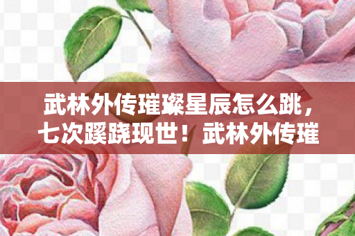 武林外传璀璨星辰怎么跳，七次蹊跷现世！武林外传璀璨星辰背后竟藏着让人后背发凉的真相
