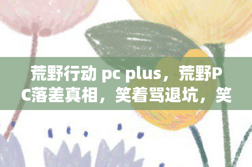 荒野行动 pc plus,荒野PC落差真相,笑着骂退坑,笑着笑着哭了,还是离不开! 荒野行动 pc plus,荒野PC落差真相,笑着骂退坑,笑着笑着哭了,还是离不开!