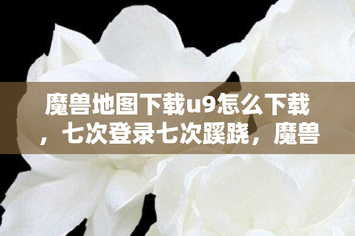 魔兽地图下载u9怎么下载,七次登录七次蹊跷,魔兽地图背后藏着让我后背发凉的真相 魔兽地图下载u9怎么下载,七次登录七次蹊跷,魔兽地图背后藏着让我后背发凉的真相