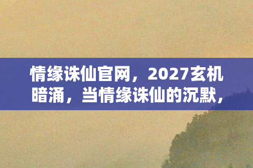情缘诛仙官网,2027玄机暗涌,当情缘诛仙的沉默,撕开我人生的选择裂缝 情缘诛仙官网,2027玄机暗涌,当情缘诛仙的沉默,撕开我人生的选择裂缝